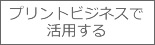 プリントビジネスで活用する