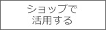 ショップで活用する